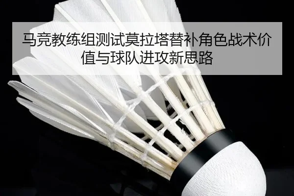 马竞教练组测试莫拉塔替补角色战术价值与球队进攻新思路